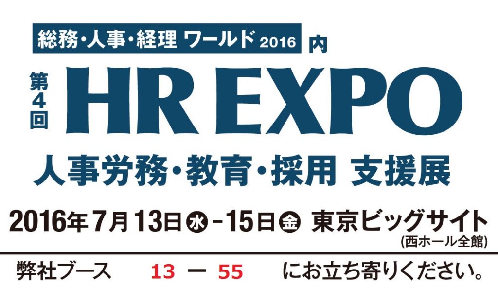 総務・人事・経理 ワールド 2016 内　第4回　HR EXPO 人事労務・教育・採用　支援展　2016年7月13日 水 - 15日 金 東京ビッグサイト (西ホール全館) 弊社ブース 13 - 55 にお立ち寄りください。
